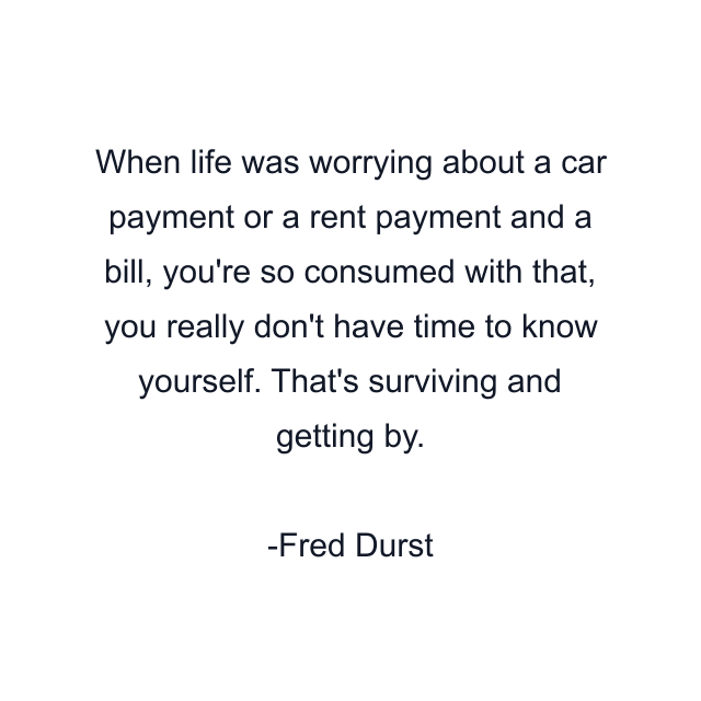 When life was worrying about a car payment or a rent payment and a bill, you're so consumed with that, you really don't have time to know yourself. That's surviving and getting by.