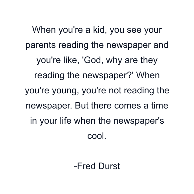 When you're a kid, you see your parents reading the newspaper and you're like, 'God, why are they reading the newspaper?' When you're young, you're not reading the newspaper. But there comes a time in your life when the newspaper's cool.