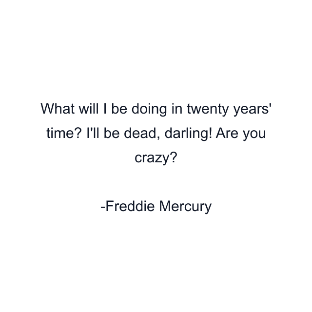 What will I be doing in twenty years' time? I'll be dead, darling! Are you crazy?