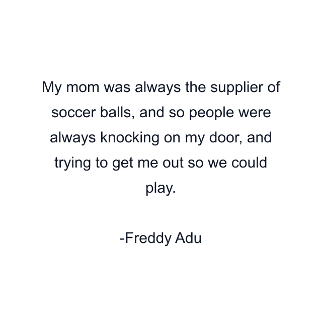 My mom was always the supplier of soccer balls, and so people were always knocking on my door, and trying to get me out so we could play.