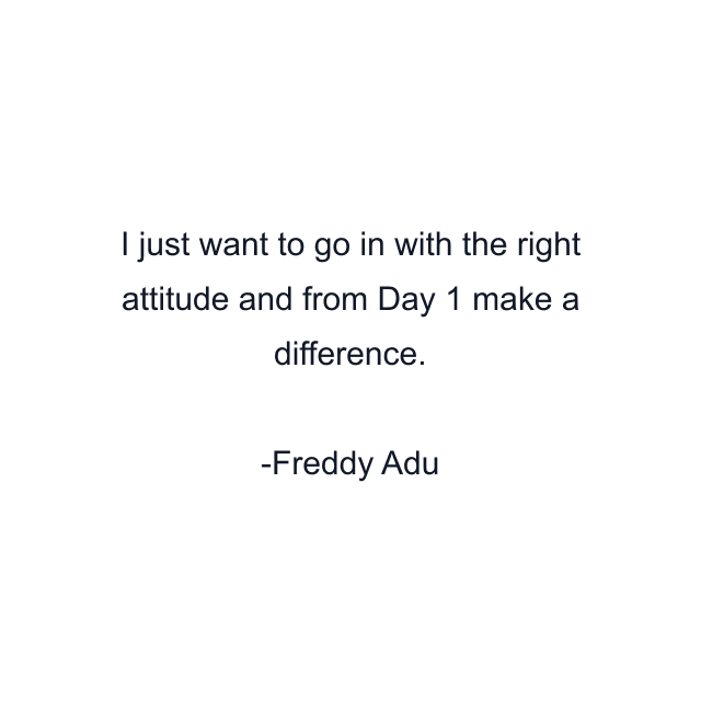 I just want to go in with the right attitude and from Day 1 make a difference.