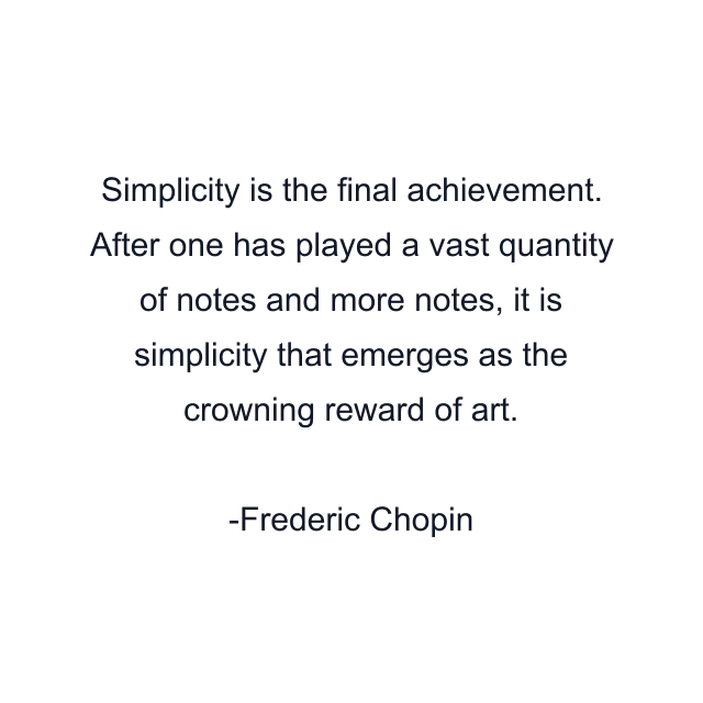 Simplicity is the final achievement. After one has played a vast quantity of notes and more notes, it is simplicity that emerges as the crowning reward of art.