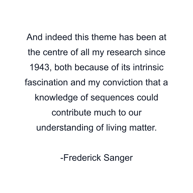 And indeed this theme has been at the centre of all my research since 1943, both because of its intrinsic fascination and my conviction that a knowledge of sequences could contribute much to our understanding of living matter.