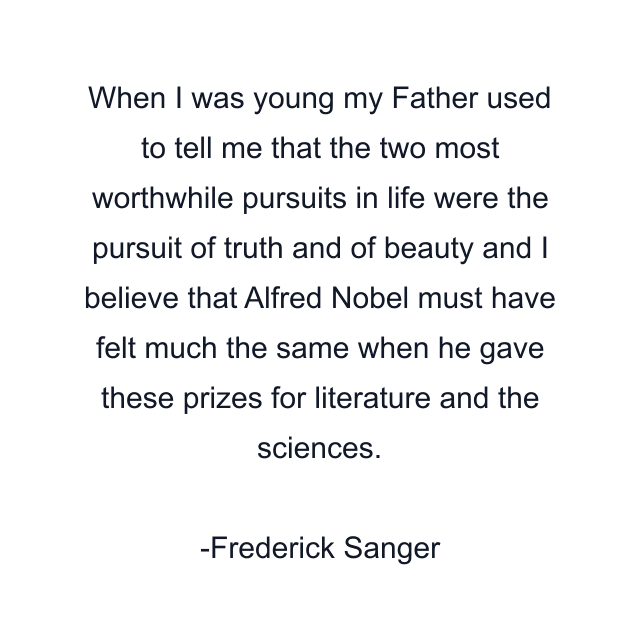 When I was young my Father used to tell me that the two most worthwhile pursuits in life were the pursuit of truth and of beauty and I believe that Alfred Nobel must have felt much the same when he gave these prizes for literature and the sciences.