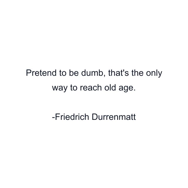 Pretend to be dumb, that's the only way to reach old age.