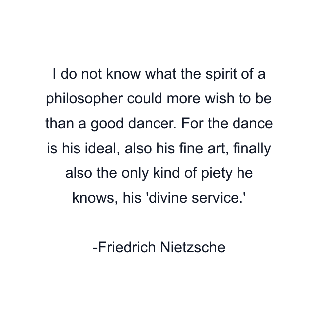 I do not know what the spirit of a philosopher could more wish to be than a good dancer. For the dance is his ideal, also his fine art, finally also the only kind of piety he knows, his 'divine service.'