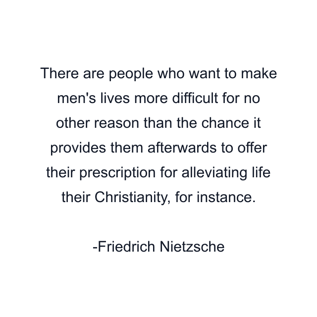 There are people who want to make men's lives more difficult for no other reason than the chance it provides them afterwards to offer their prescription for alleviating life their Christianity, for instance.