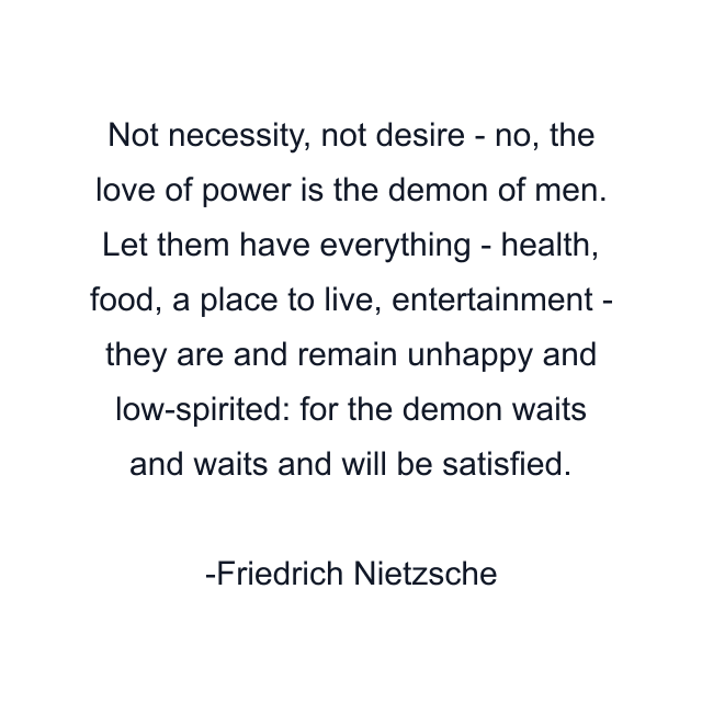 Not necessity, not desire - no, the love of power is the demon of men. Let them have everything - health, food, a place to live, entertainment - they are and remain unhappy and low-spirited: for the demon waits and waits and will be satisfied.