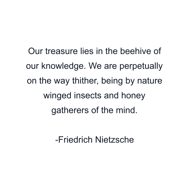 Our treasure lies in the beehive of our knowledge. We are perpetually on the way thither, being by nature winged insects and honey gatherers of the mind.