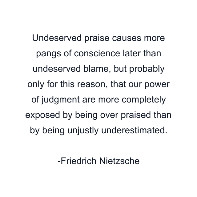 Undeserved praise causes more pangs of conscience later than undeserved blame, but probably only for this reason, that our power of judgment are more completely exposed by being over praised than by being unjustly underestimated.