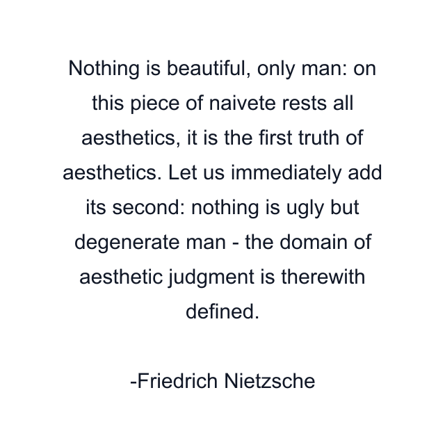 Nothing is beautiful, only man: on this piece of naivete rests all aesthetics, it is the first truth of aesthetics. Let us immediately add its second: nothing is ugly but degenerate man - the domain of aesthetic judgment is therewith defined.