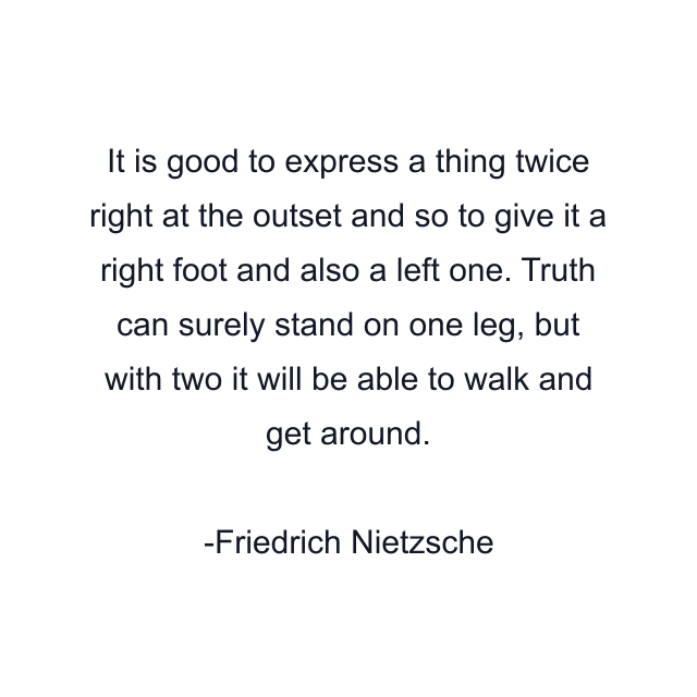 It is good to express a thing twice right at the outset and so to give it a right foot and also a left one. Truth can surely stand on one leg, but with two it will be able to walk and get around.