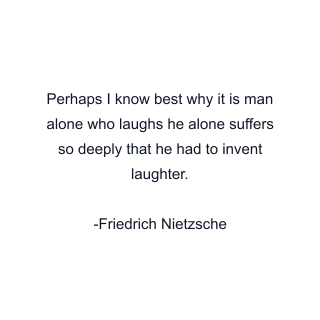 Perhaps I know best why it is man alone who laughs he alone suffers so deeply that he had to invent laughter.