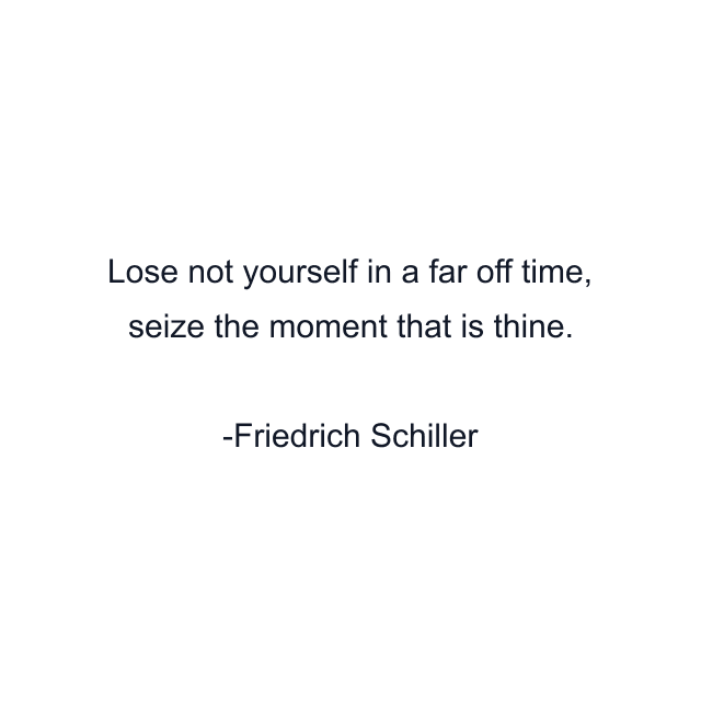 Lose not yourself in a far off time, seize the moment that is thine.