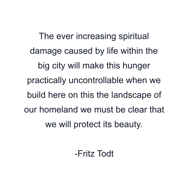 The ever increasing spiritual damage caused by life within the big city will make this hunger practically uncontrollable when we build here on this the landscape of our homeland we must be clear that we will protect its beauty.