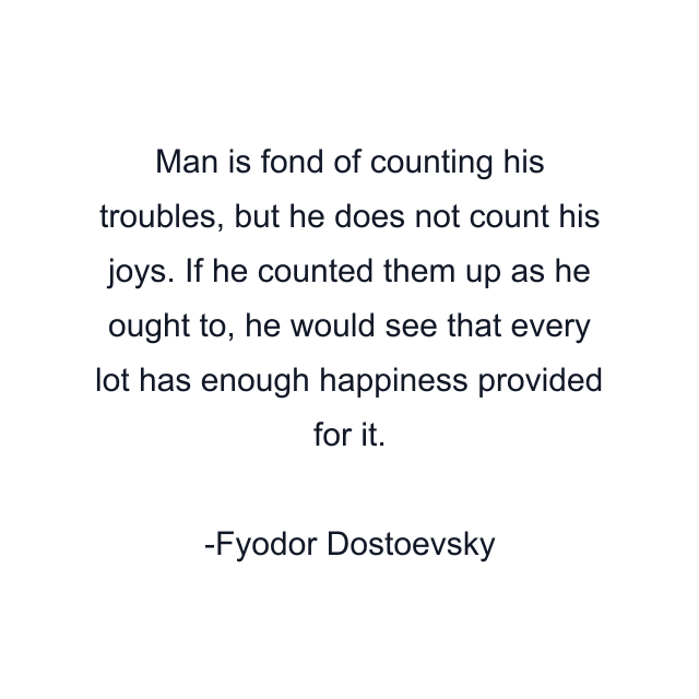 Man is fond of counting his troubles, but he does not count his joys. If he counted them up as he ought to, he would see that every lot has enough happiness provided for it.