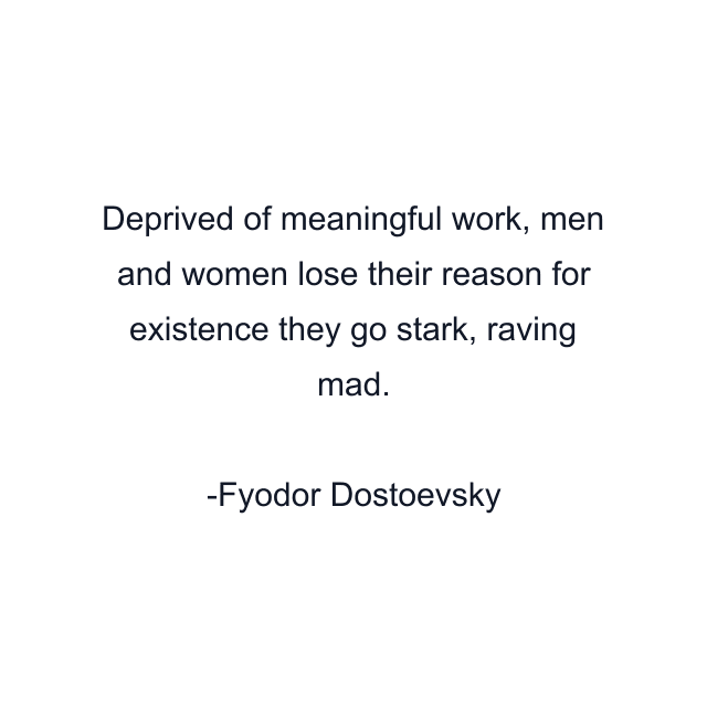 Deprived of meaningful work, men and women lose their reason for existence they go stark, raving mad.