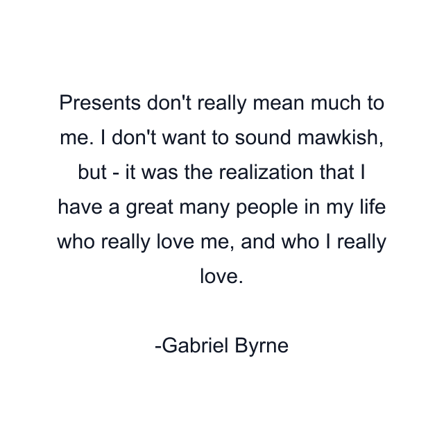 Presents don't really mean much to me. I don't want to sound mawkish, but - it was the realization that I have a great many people in my life who really love me, and who I really love.