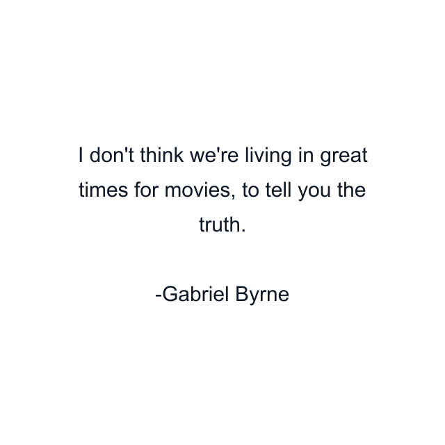 I don't think we're living in great times for movies, to tell you the truth.