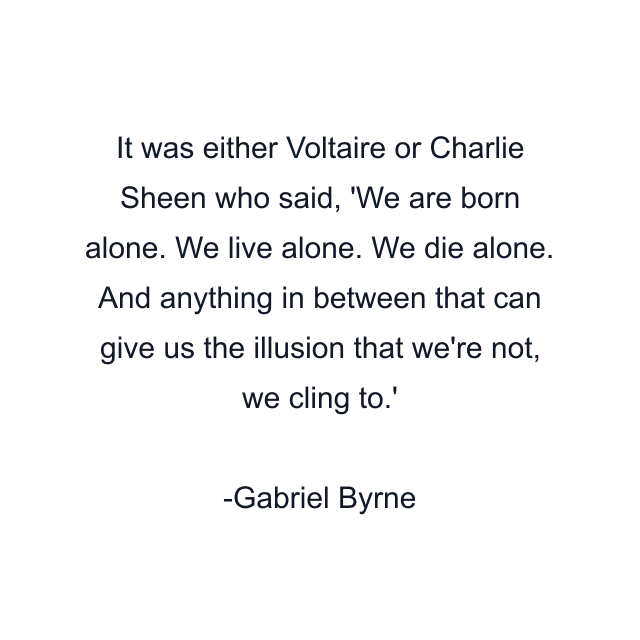 It was either Voltaire or Charlie Sheen who said, 'We are born alone. We live alone. We die alone. And anything in between that can give us the illusion that we're not, we cling to.'