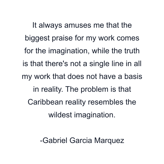 It always amuses me that the biggest praise for my work comes for the imagination, while the truth is that there's not a single line in all my work that does not have a basis in reality. The problem is that Caribbean reality resembles the wildest imagination.