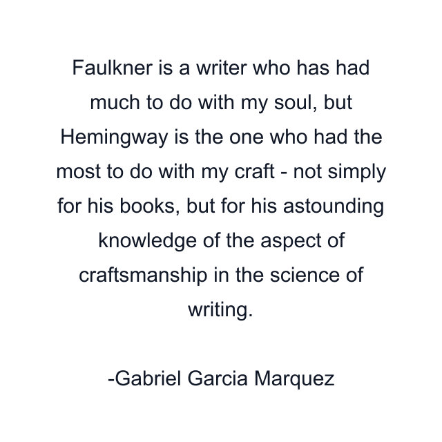 Faulkner is a writer who has had much to do with my soul, but Hemingway is the one who had the most to do with my craft - not simply for his books, but for his astounding knowledge of the aspect of craftsmanship in the science of writing.