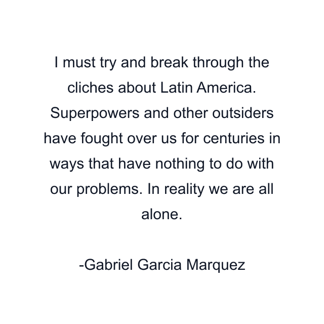 I must try and break through the cliches about Latin America. Superpowers and other outsiders have fought over us for centuries in ways that have nothing to do with our problems. In reality we are all alone.