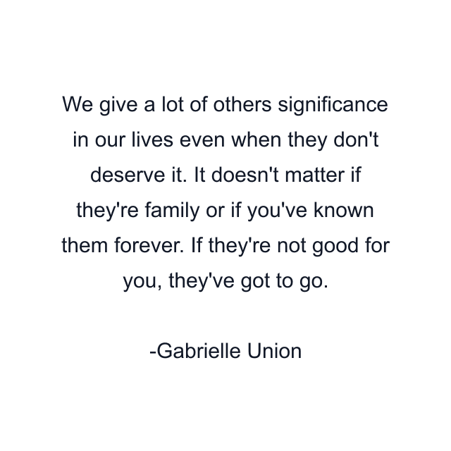 We give a lot of others significance in our lives even when they don't deserve it. It doesn't matter if they're family or if you've known them forever. If they're not good for you, they've got to go.