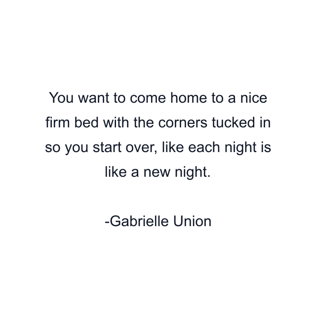 You want to come home to a nice firm bed with the corners tucked in so you start over, like each night is like a new night.