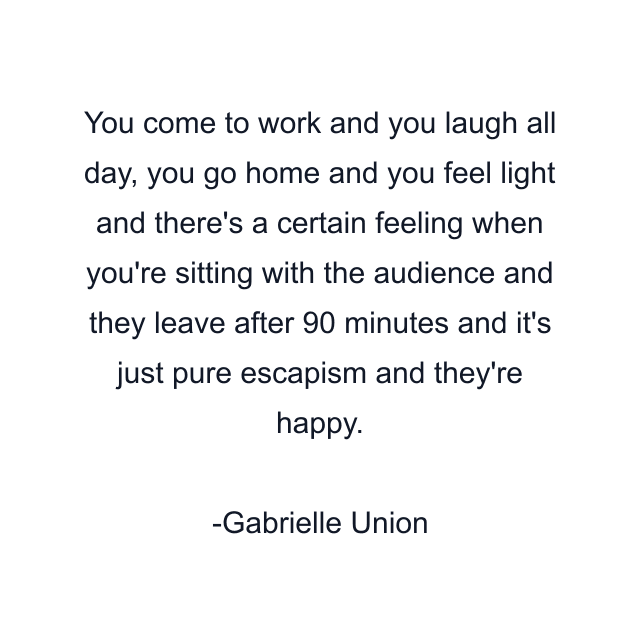 You come to work and you laugh all day, you go home and you feel light and there's a certain feeling when you're sitting with the audience and they leave after 90 minutes and it's just pure escapism and they're happy.