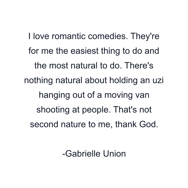 I love romantic comedies. They're for me the easiest thing to do and the most natural to do. There's nothing natural about holding an uzi hanging out of a moving van shooting at people. That's not second nature to me, thank God.