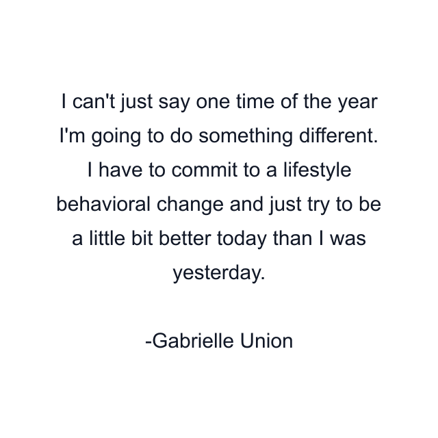 I can't just say one time of the year I'm going to do something different. I have to commit to a lifestyle behavioral change and just try to be a little bit better today than I was yesterday.