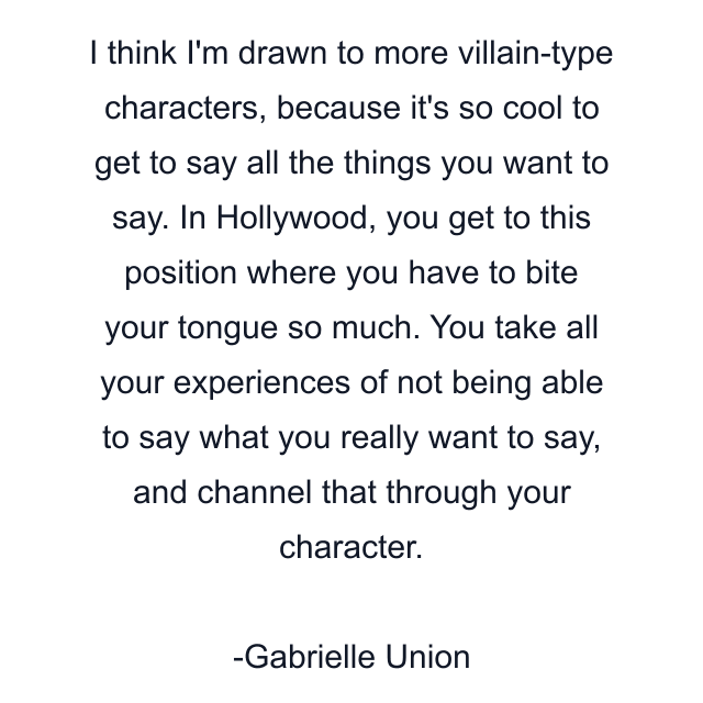 I think I'm drawn to more villain-type characters, because it's so cool to get to say all the things you want to say. In Hollywood, you get to this position where you have to bite your tongue so much. You take all your experiences of not being able to say what you really want to say, and channel that through your character.