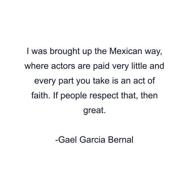 I was brought up the Mexican way, where actors are paid very little and every part you take is an act of faith. If people respect that, then great.