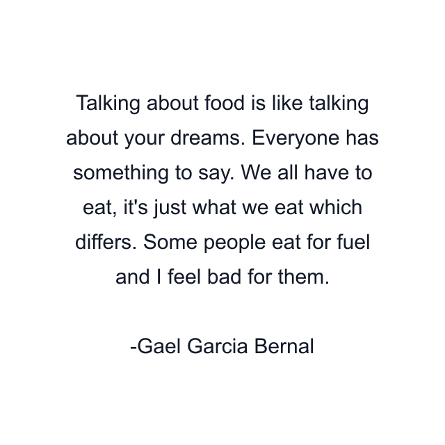 Talking about food is like talking about your dreams. Everyone has something to say. We all have to eat, it's just what we eat which differs. Some people eat for fuel and I feel bad for them.