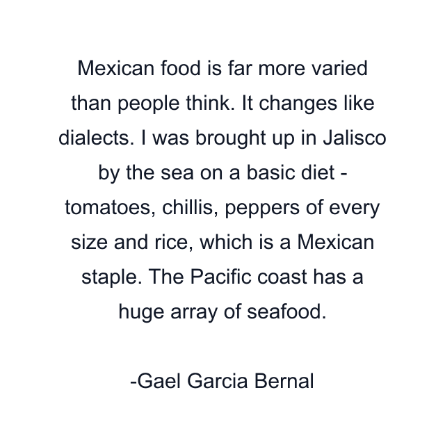 Mexican food is far more varied than people think. It changes like dialects. I was brought up in Jalisco by the sea on a basic diet - tomatoes, chillis, peppers of every size and rice, which is a Mexican staple. The Pacific coast has a huge array of seafood.