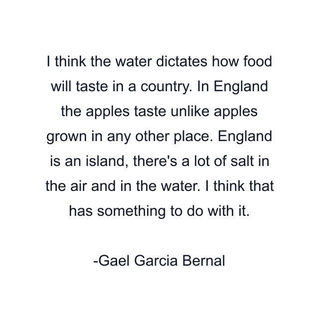 I think the water dictates how food will taste in a country. In England the apples taste unlike apples grown in any other place. England is an island, there's a lot of salt in the air and in the water. I think that has something to do with it.