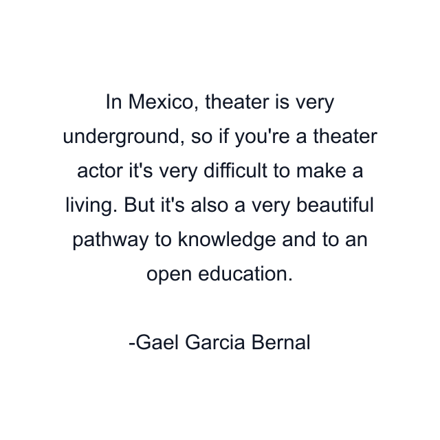 In Mexico, theater is very underground, so if you're a theater actor it's very difficult to make a living. But it's also a very beautiful pathway to knowledge and to an open education.