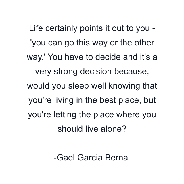 Life certainly points it out to you - 'you can go this way or the other way.' You have to decide and it's a very strong decision because, would you sleep well knowing that you're living in the best place, but you're letting the place where you should live alone?