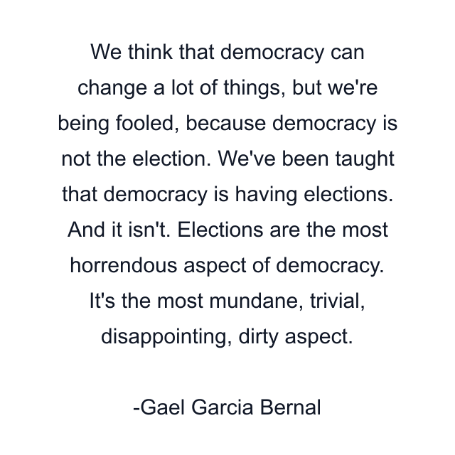 We think that democracy can change a lot of things, but we're being fooled, because democracy is not the election. We've been taught that democracy is having elections. And it isn't. Elections are the most horrendous aspect of democracy. It's the most mundane, trivial, disappointing, dirty aspect.