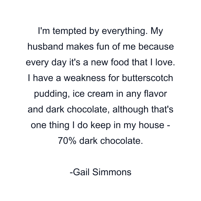 I'm tempted by everything. My husband makes fun of me because every day it's a new food that I love. I have a weakness for butterscotch pudding, ice cream in any flavor and dark chocolate, although that's one thing I do keep in my house - 70% dark chocolate.