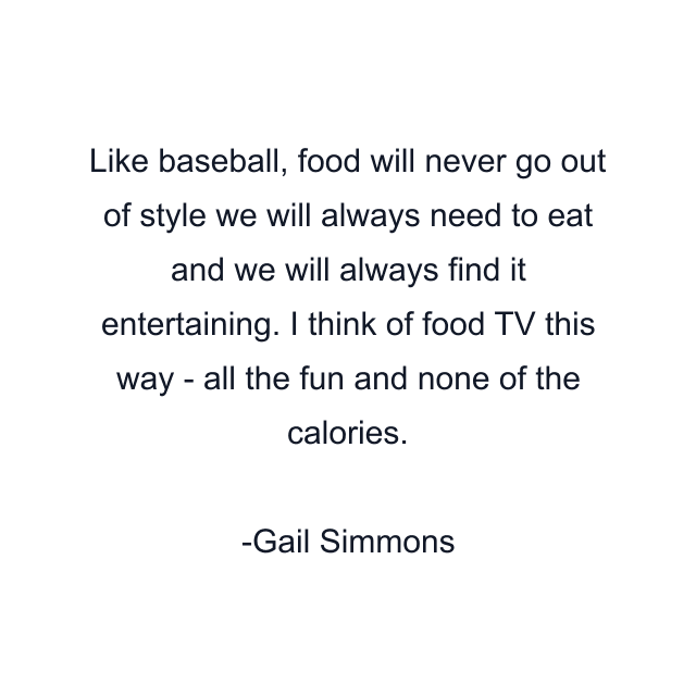 Like baseball, food will never go out of style we will always need to eat and we will always find it entertaining. I think of food TV this way - all the fun and none of the calories.