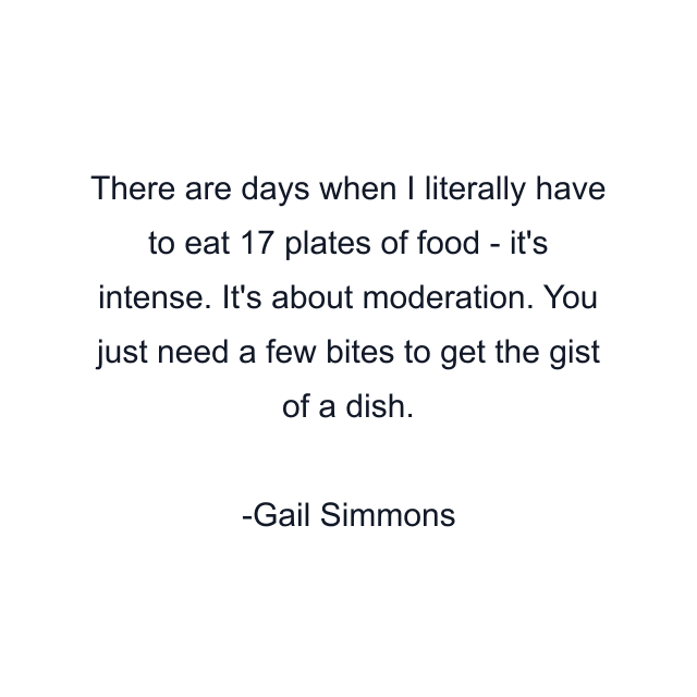 There are days when I literally have to eat 17 plates of food - it's intense. It's about moderation. You just need a few bites to get the gist of a dish.