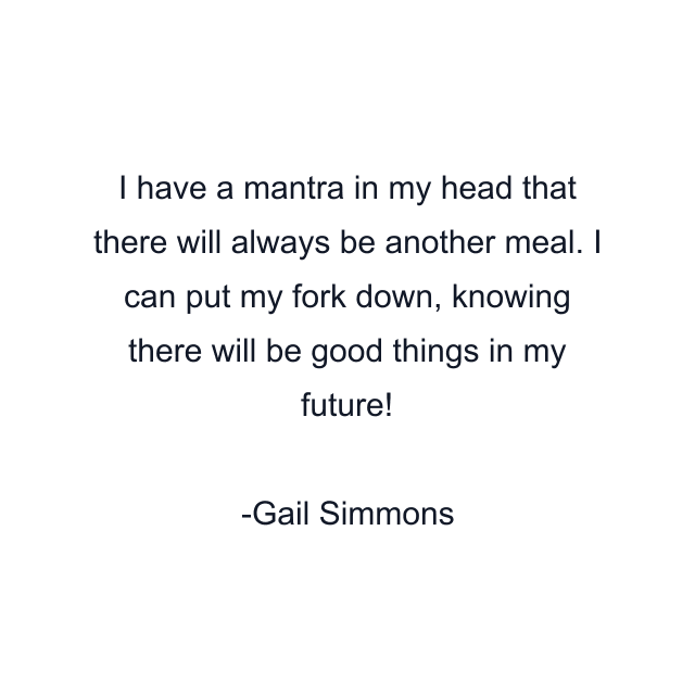 I have a mantra in my head that there will always be another meal. I can put my fork down, knowing there will be good things in my future!