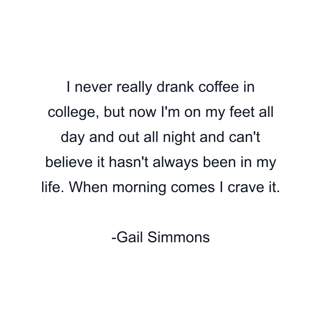 I never really drank coffee in college, but now I'm on my feet all day and out all night and can't believe it hasn't always been in my life. When morning comes I crave it.