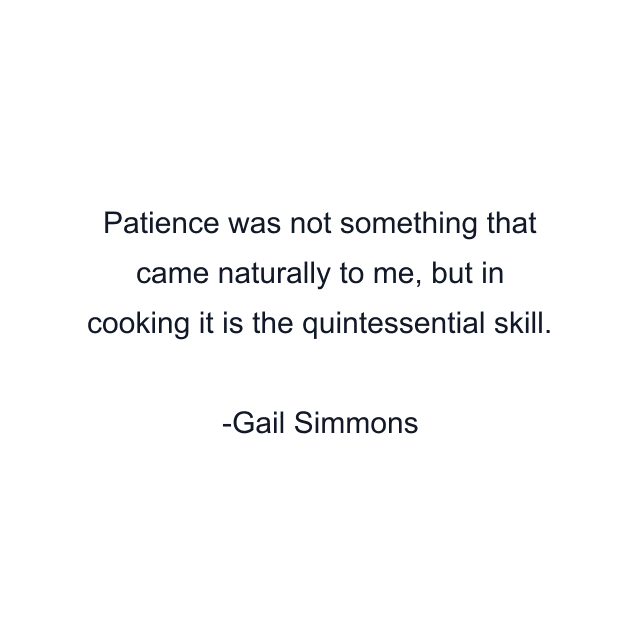 Patience was not something that came naturally to me, but in cooking it is the quintessential skill.