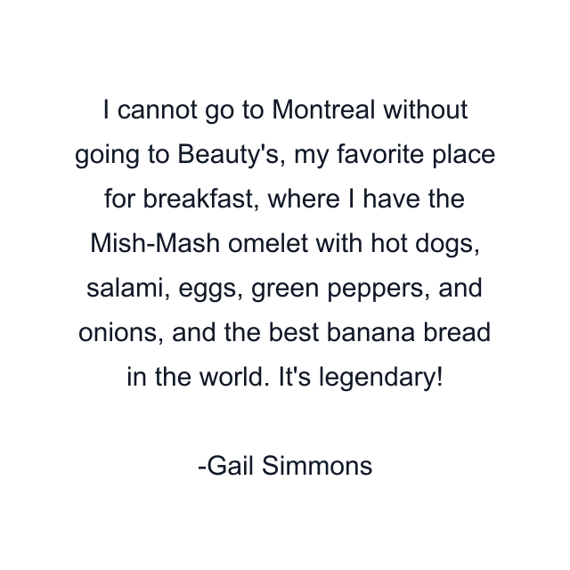 I cannot go to Montreal without going to Beauty's, my favorite place for breakfast, where I have the Mish-Mash omelet with hot dogs, salami, eggs, green peppers, and onions, and the best banana bread in the world. It's legendary!