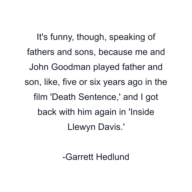 It's funny, though, speaking of fathers and sons, because me and John Goodman played father and son, like, five or six years ago in the film 'Death Sentence,' and I got back with him again in 'Inside Llewyn Davis.'