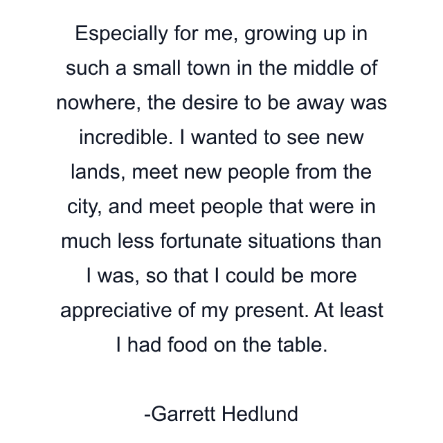 Especially for me, growing up in such a small town in the middle of nowhere, the desire to be away was incredible. I wanted to see new lands, meet new people from the city, and meet people that were in much less fortunate situations than I was, so that I could be more appreciative of my present. At least I had food on the table.