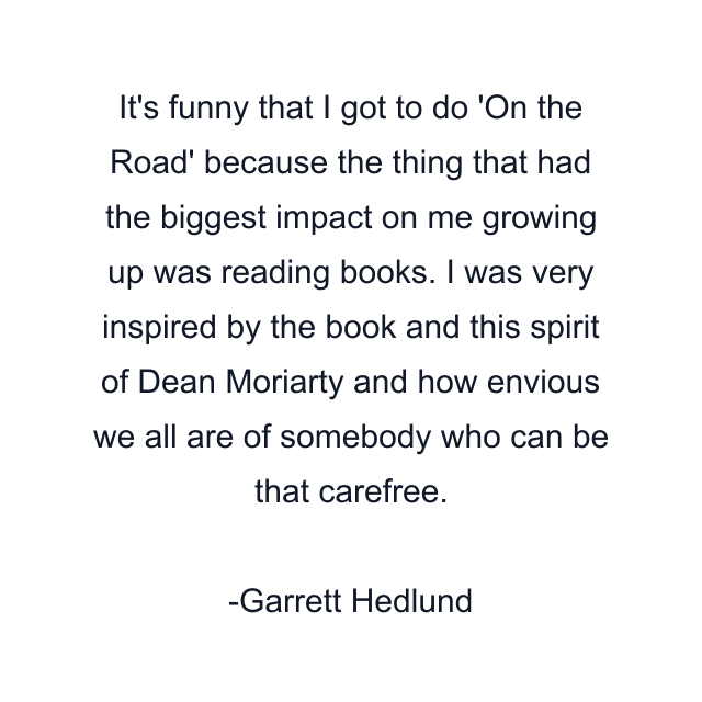 It's funny that I got to do 'On the Road' because the thing that had the biggest impact on me growing up was reading books. I was very inspired by the book and this spirit of Dean Moriarty and how envious we all are of somebody who can be that carefree.